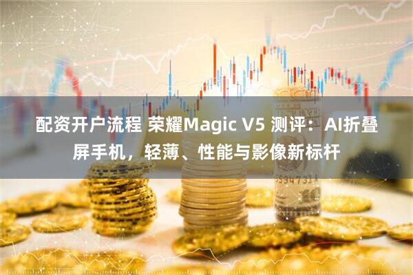 配资开户流程 荣耀Magic V5 测评：AI折叠屏手机，轻薄、性能与影像新标杆