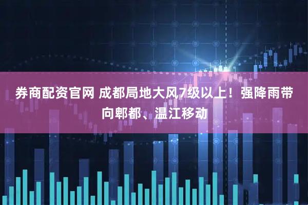券商配资官网 成都局地大风7级以上！强降雨带向郫都、温江移动