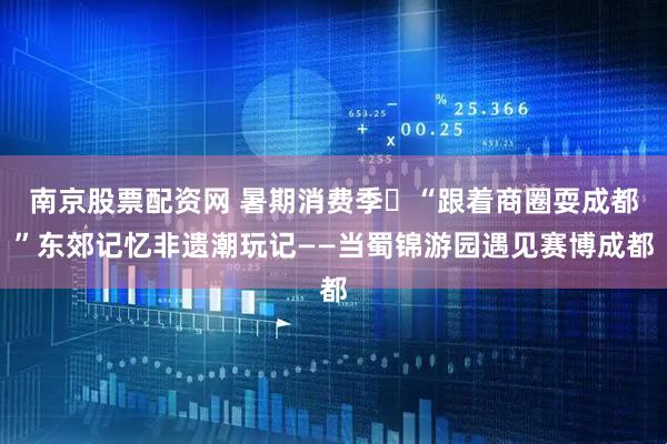 南京股票配资网 暑期消费季㉓“跟着商圈耍成都”东郊记忆非遗潮玩记——当蜀锦游园遇见赛博成都