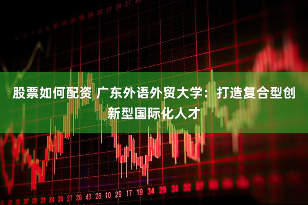 股票如何配资 广东外语外贸大学：打造复合型创新型国际化人才