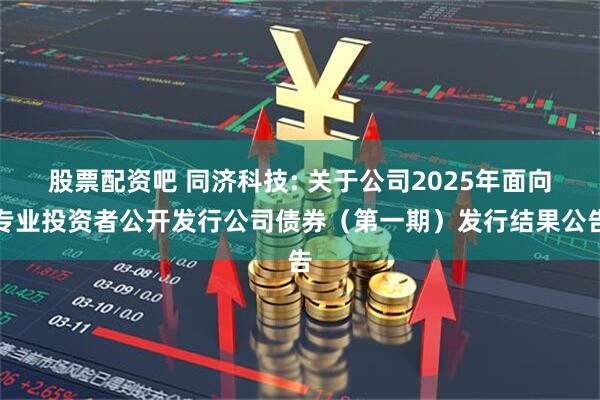 股票配资吧 同济科技: 关于公司2025年面向专业投资者公开发行公司债券（第一期）发行结果公告