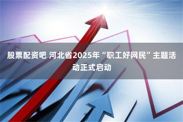 股票配资吧 河北省2025年“职工好网民”主题活动正式启动