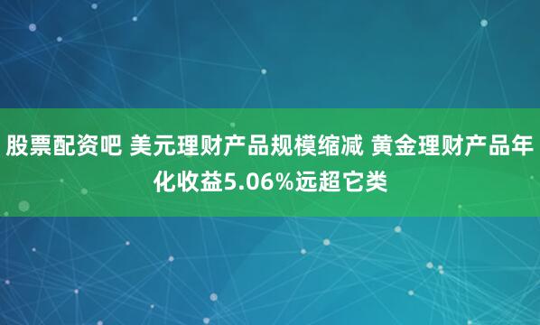 股票配资吧 美元理财产品规模缩减 黄金理财产品年化收益5.06%远超它类