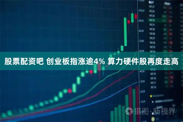 股票配资吧 创业板指涨逾4% 算力硬件股再度走高