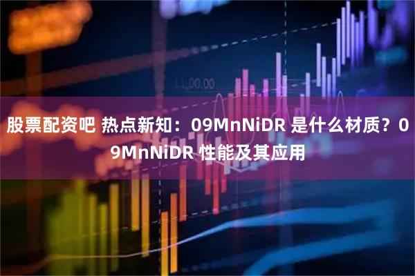股票配资吧 热点新知：09MnNiDR 是什么材质？09MnNiDR 性能及其应用