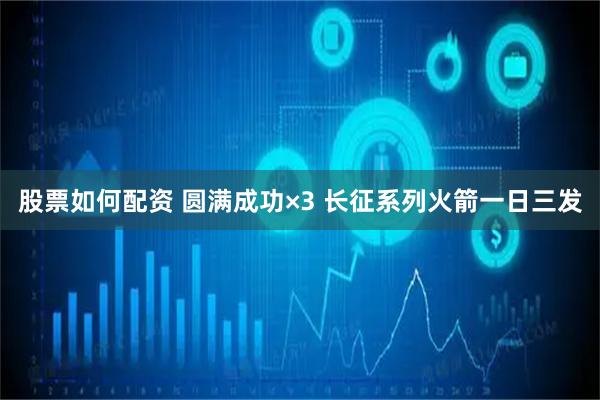 股票如何配资 圆满成功×3 长征系列火箭一日三发