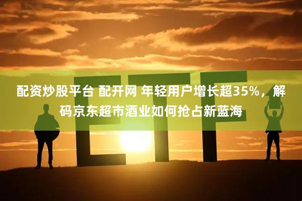 配资炒股平台 配开网 年轻用户增长超35%，解码京东超市酒业如何抢占新蓝海