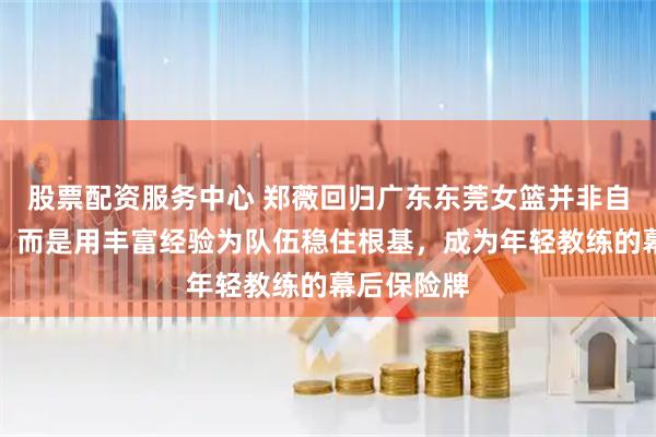 股票配资服务中心 郑薇回归广东东莞女篮并非自我降身份，而是用丰富经验为队伍稳住根基，成为年轻教练的幕后保险牌