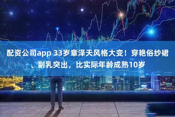配资公司app 33岁章泽天风格大变！穿艳俗纱裙、副乳突出，比实际年龄成熟10岁