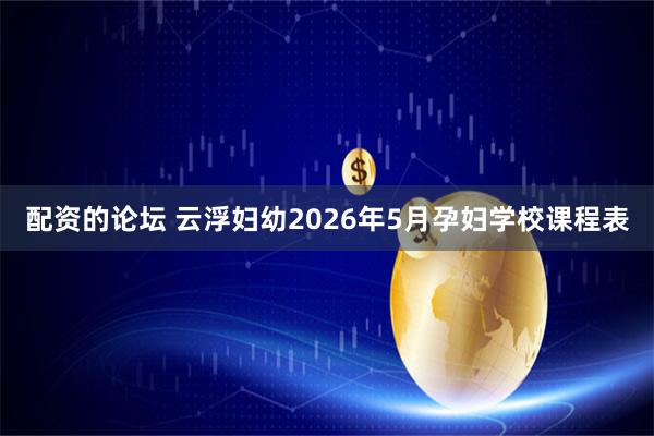 配资的论坛 云浮妇幼2026年5月孕妇学校课程表