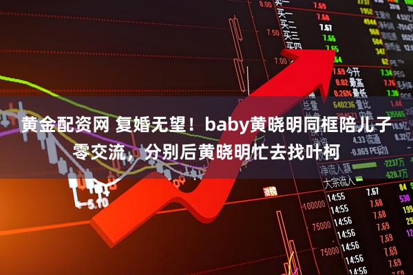 黄金配资网 复婚无望！baby黄晓明同框陪儿子零交流，分别后黄晓明忙去找叶柯